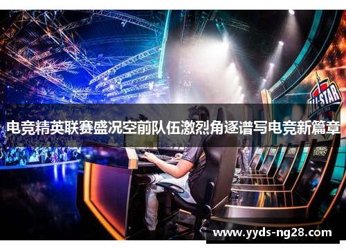 电竞精英联赛盛况空前队伍激烈角逐谱写电竞新篇章