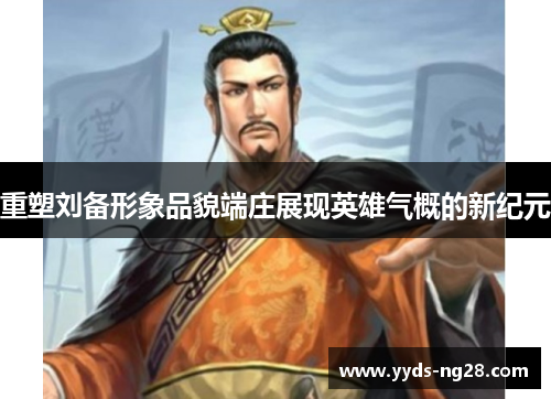 重塑刘备形象品貌端庄展现英雄气概的新纪元